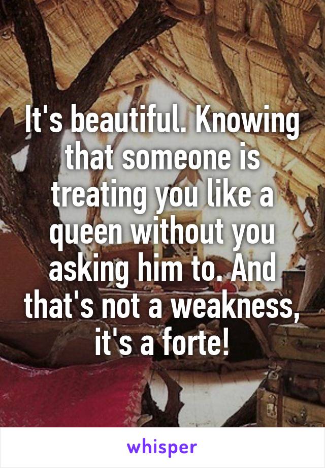 It's beautiful. Knowing that someone is treating you like a queen without you asking him to. And that's not a weakness, it's a forte!