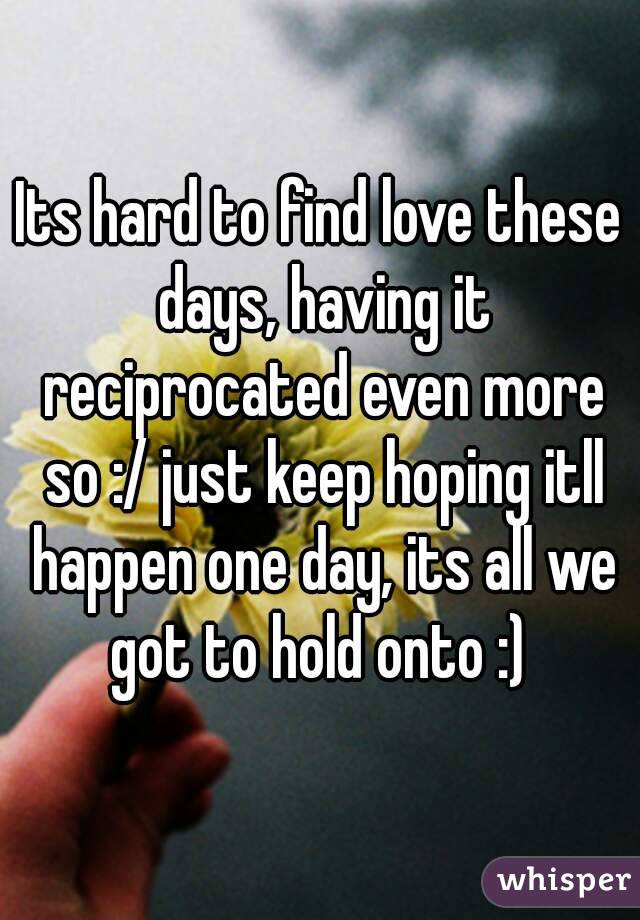 Its hard to find love these days, having it reciprocated even more so :/ just keep hoping itll happen one day, its all we got to hold onto :) 