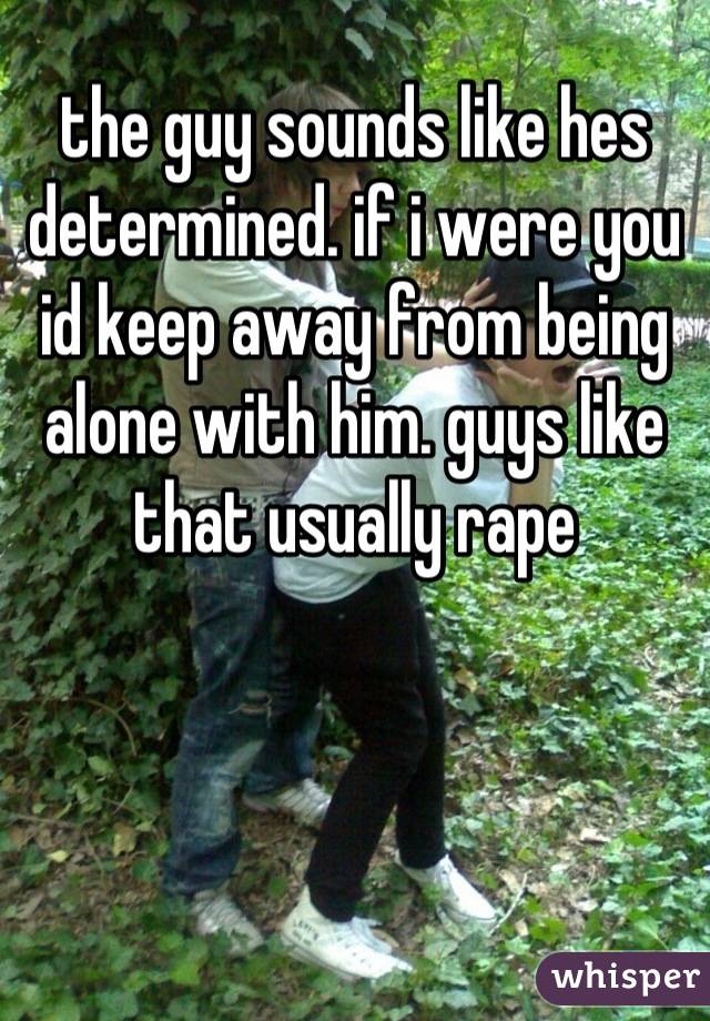 the guy sounds like hes determined. if i were you id keep away from being alone with him. guys like that usually rape