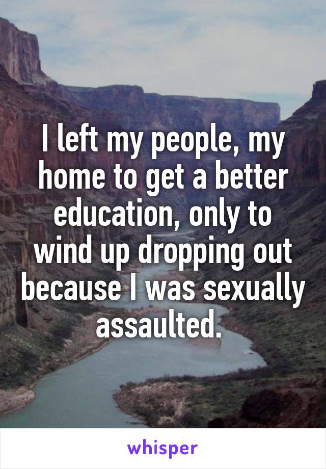 I left my people, my home to get a better education, only to wind up dropping out because I was sexually assaulted. 
