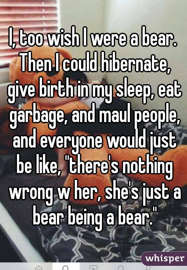 I, too wish I were a bear. Then I could hibernate, give birth in my sleep, eat garbage, and maul people, and everyone would just be like, "there's nothing wrong w her, she's just a bear being a bear."