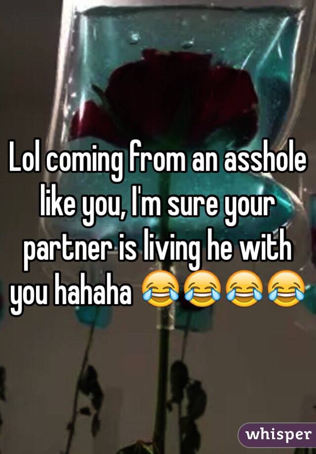 Lol coming from an asshole like you, I'm sure your partner is living he with you hahaha 😂😂😂😂