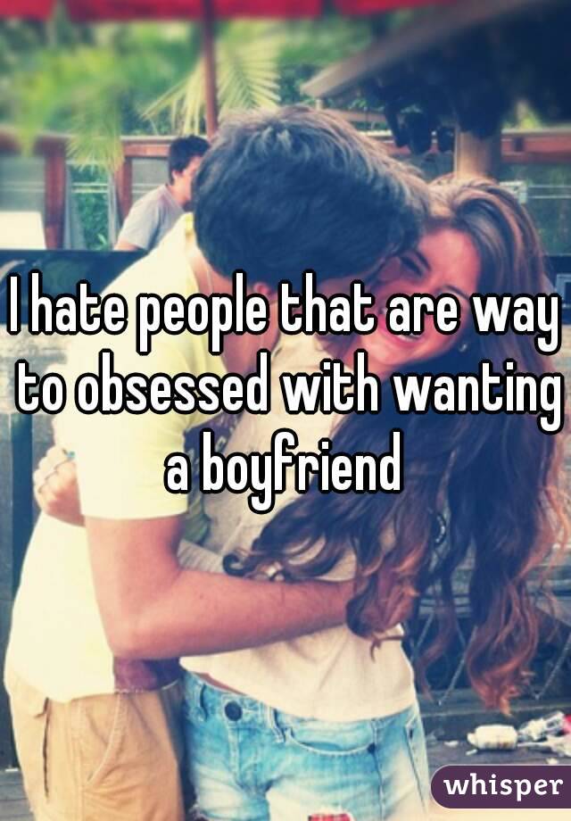 I hate people that are way to obsessed with wanting a boyfriend 