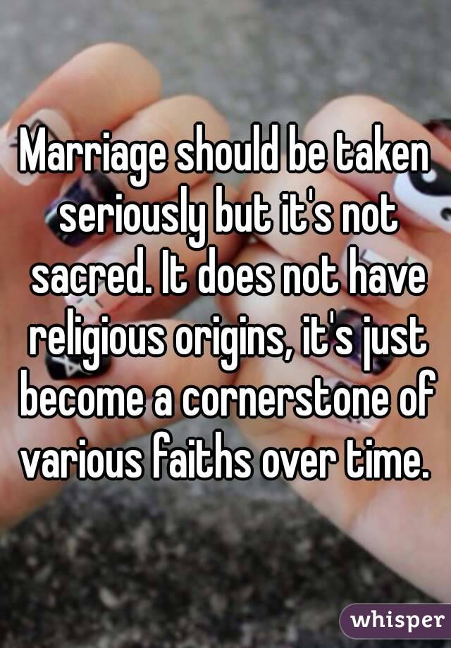 Marriage should be taken seriously but it's not sacred. It does not have religious origins, it's just become a cornerstone of various faiths over time. 