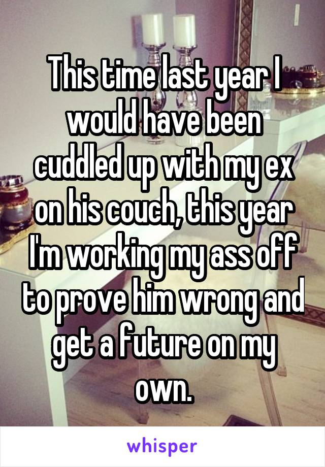 This time last year I would have been cuddled up with my ex on his couch, this year I'm working my ass off to prove him wrong and get a future on my own.