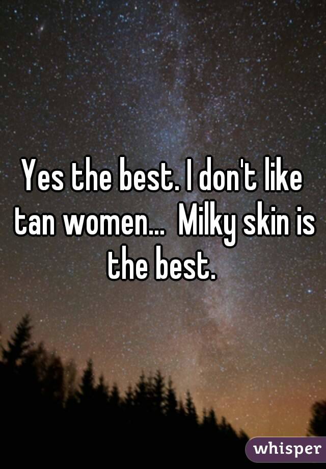 Yes the best. I don't like tan women...  Milky skin is the best. 