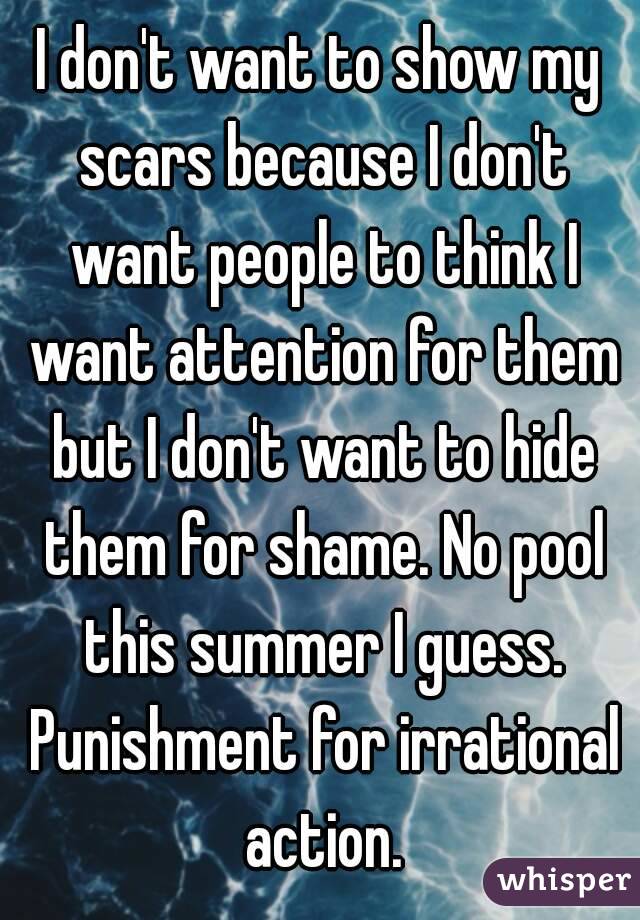I don't want to show my scars because I don't want people to think I want attention for them but I don't want to hide them for shame. No pool this summer I guess. Punishment for irrational action.