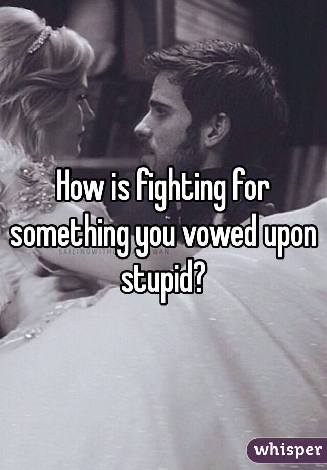 How is fighting for something you vowed upon stupid? 