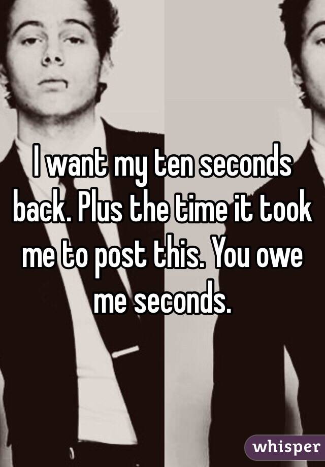 I want my ten seconds back. Plus the time it took me to post this. You owe me seconds.