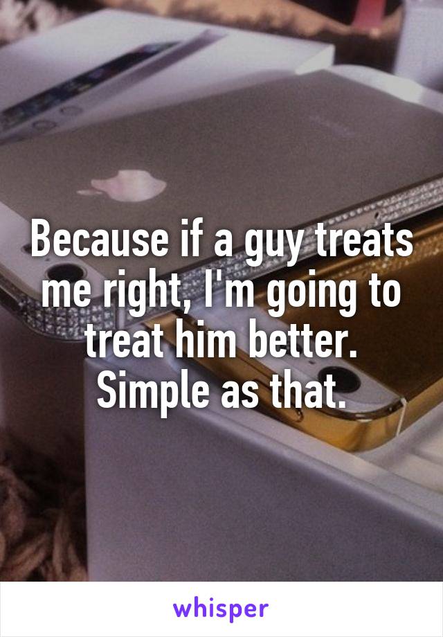 Because if a guy treats me right, I'm going to treat him better.
Simple as that.