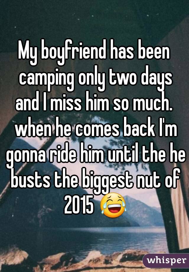 My boyfriend has been camping only two days and I miss him so much.  when he comes back I'm gonna ride him until the he busts the biggest nut of 2015 ðŸ˜‚