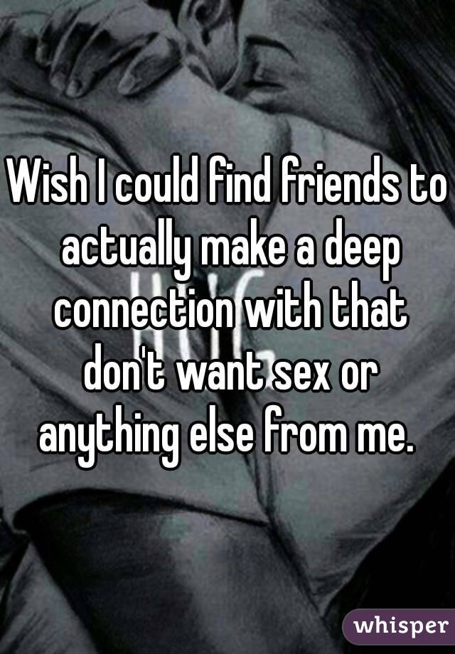 Wish I could find friends to actually make a deep connection with that don't want sex or anything else from me. 
