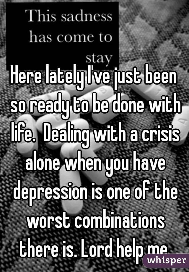Here lately I've just been so ready to be done with life.  Dealing with a crisis alone when you have depression is one of the worst combinations there is. Lord help me 