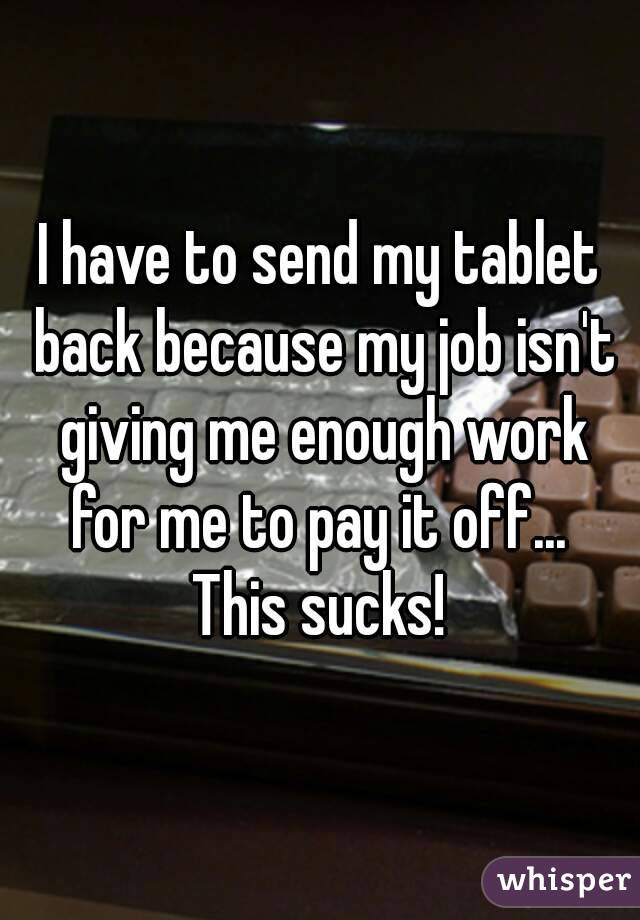 I have to send my tablet back because my job isn't giving me enough work for me to pay it off... 
This sucks!
