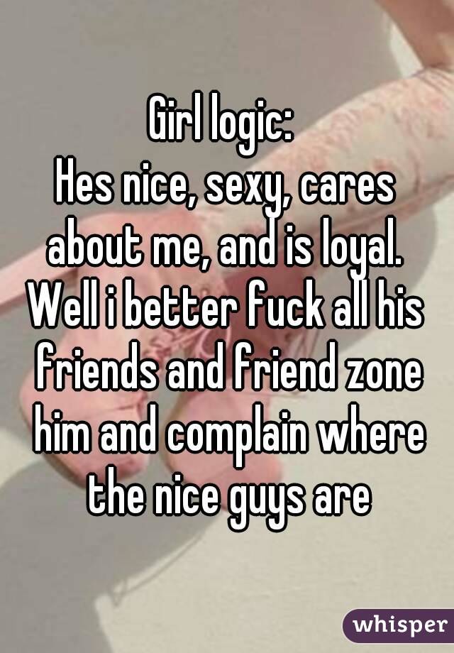 Girl logic: 
Hes nice, sexy, cares about me, and is loyal. 
Well i better fuck all his friends and friend zone him and complain where the nice guys are