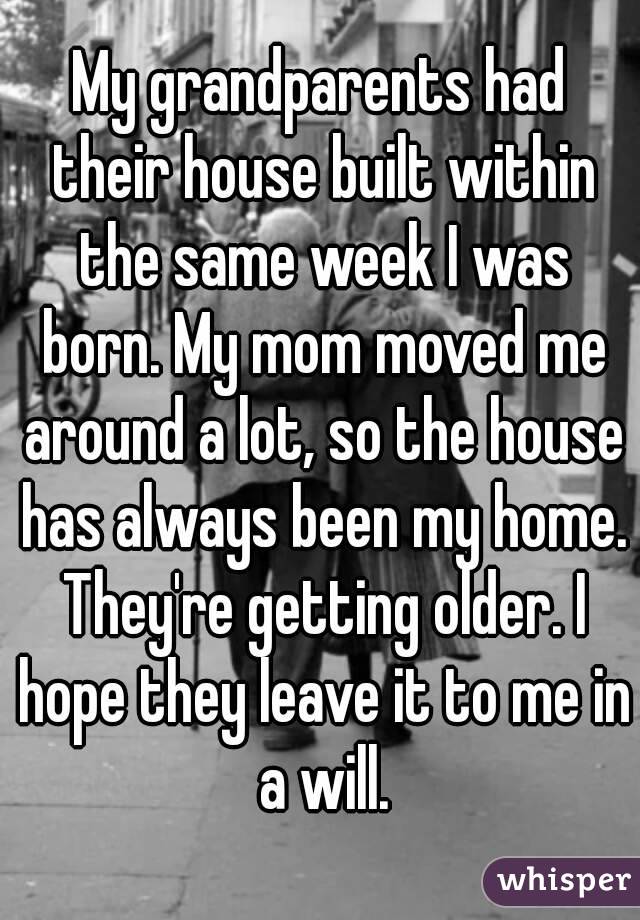 My grandparents had their house built within the same week I was born. My mom moved me around a lot, so the house has always been my home. They're getting older. I hope they leave it to me in a will.