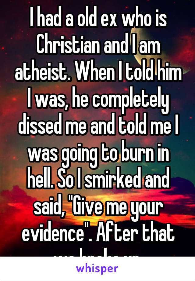 I had a old ex who is Christian and I am atheist. When I told him I was, he completely dissed me and told me I was going to burn in hell. So I smirked and said, "Give me your evidence". After that we broke up.