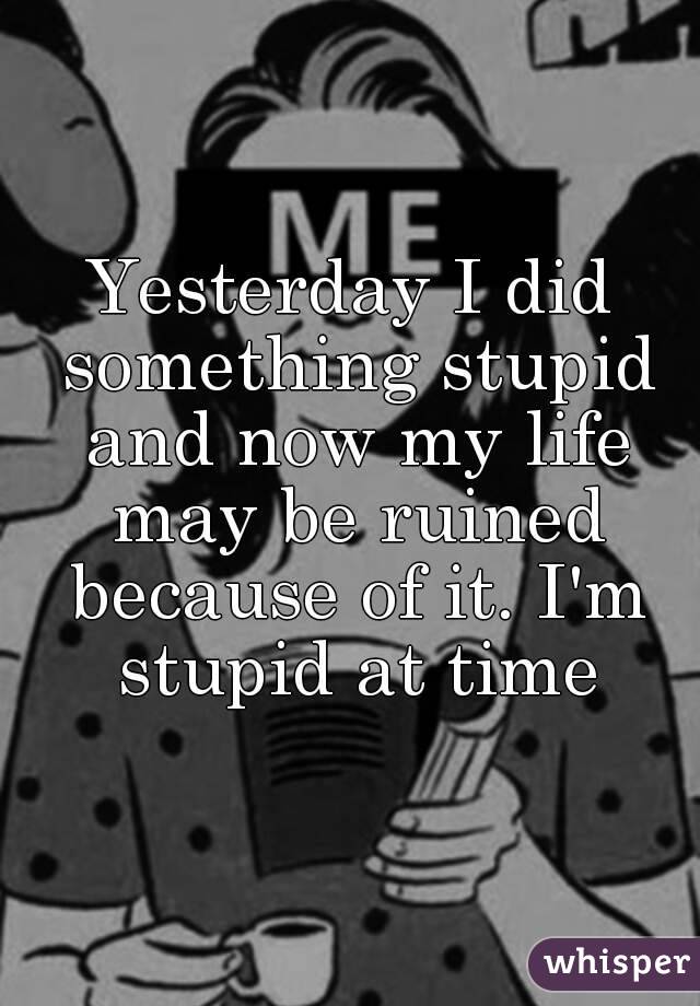 Yesterday I did something stupid and now my life may be ruined because of it. I'm stupid at time