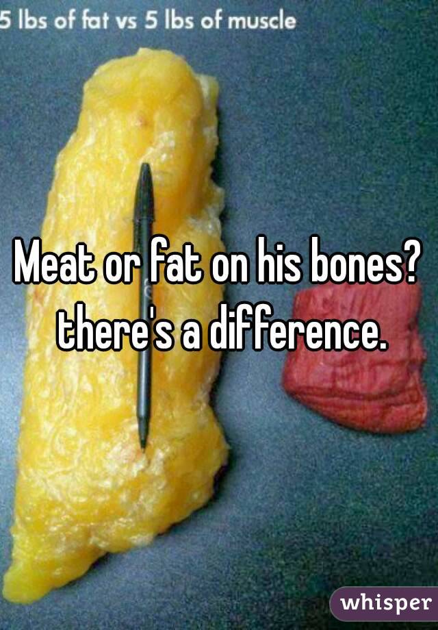 Meat or fat on his bones? there's a difference.