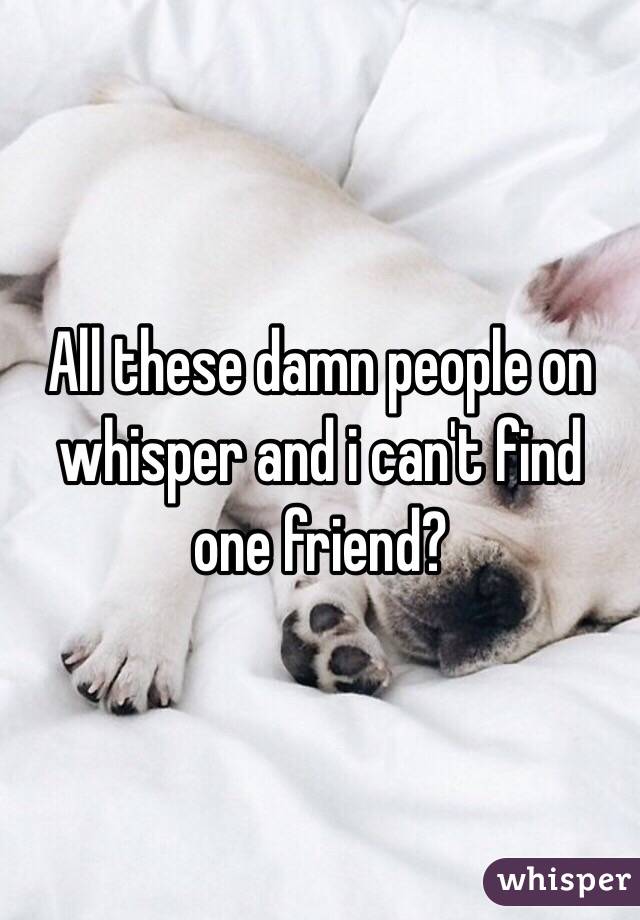 All these damn people on whisper and i can't find one friend?