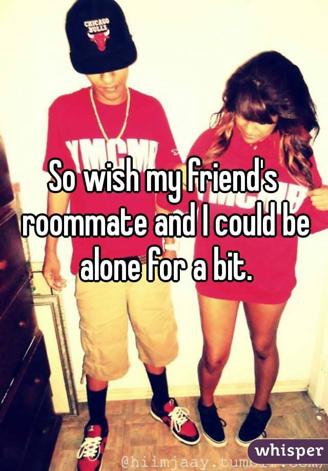 So wish my friend's roommate and I could be alone for a bit.