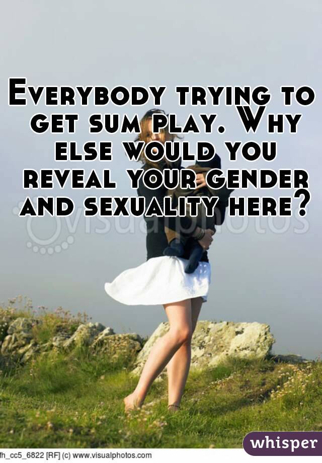 Everybody trying to get sum play. Why else would you reveal your gender and sexuality here?