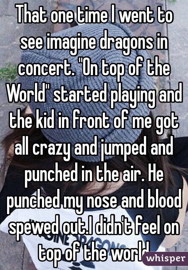 That one time I went to see imagine dragons in concert. "On top of the World" started playing and the kid in front of me got all crazy and jumped and punched in the air. He punched my nose and blood spewed out.I didn't feel on top of the world 