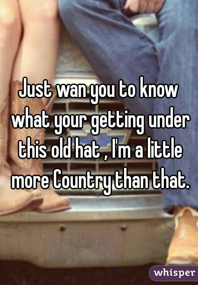 Just wan you to know what your getting under this old hat , I'm a little more Country than that.