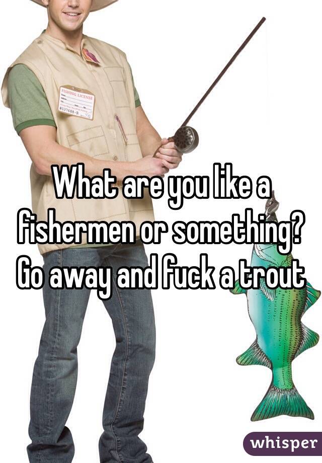 What are you like a fishermen or something?
Go away and fuck a trout 