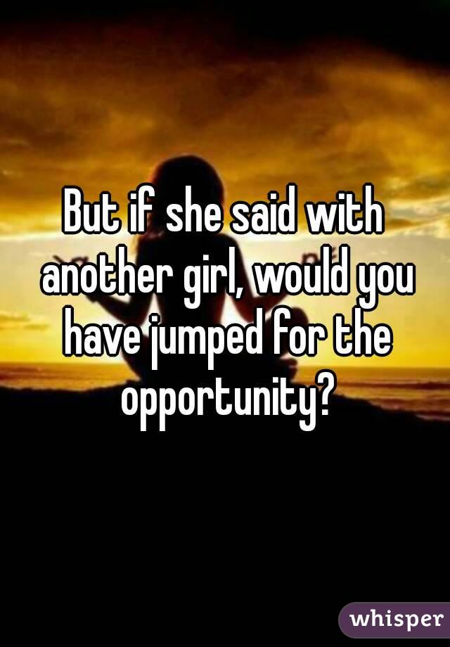 But if she said with another girl, would you have jumped for the opportunity?