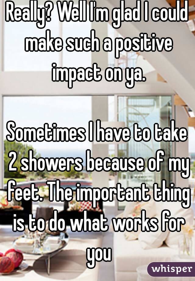 Really? Well I'm glad I could make such a positive impact on ya.

Sometimes I have to take 2 showers because of my feet. The important thing is to do what works for you