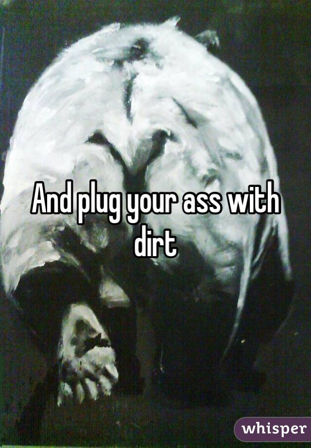 And plug your ass with dirt 