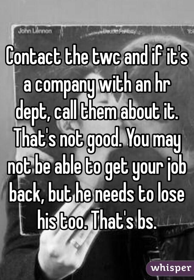 Contact the twc and if it's a company with an hr dept, call them about it. That's not good. You may not be able to get your job back, but he needs to lose his too. That's bs. 