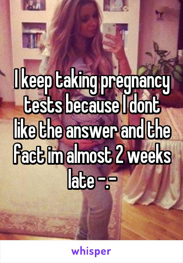 I keep taking pregnancy tests because I dont like the answer and the fact im almost 2 weeks late -.-