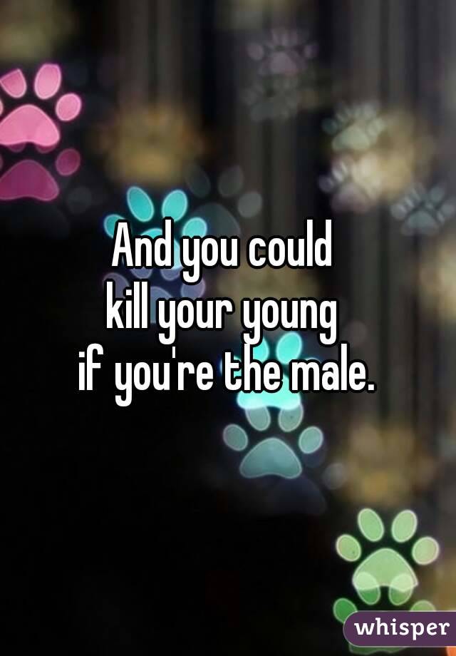 And you could 
kill your young 
if you're the male.