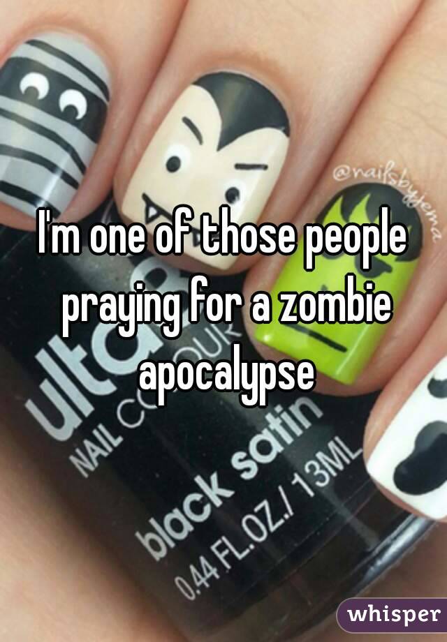 I'm one of those people praying for a zombie apocalypse