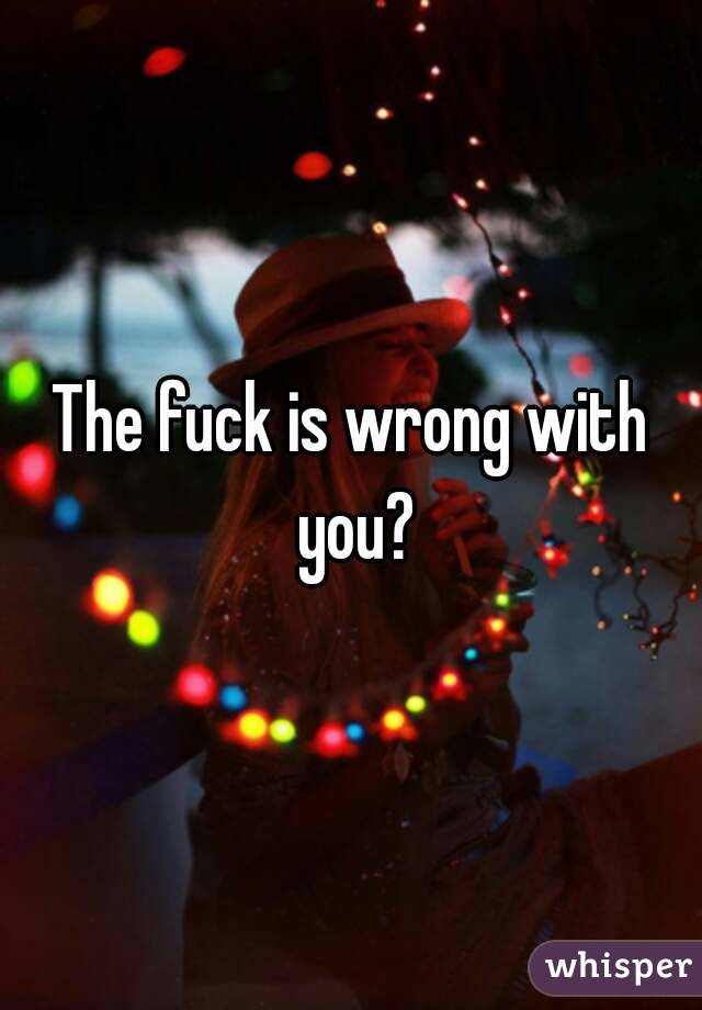 The fuck is wrong with you?
