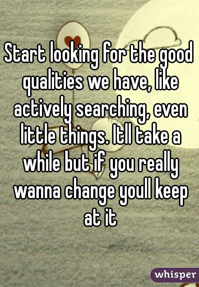 Start looking for the good qualities we have, like actively searching, even little things. Itll take a while but if you really wanna change youll keep at it