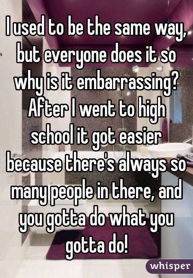 I used to be the same way, but everyone does it so why is it embarrassing? After I went to high school it got easier because there's always so many people in there, and you gotta do what you gotta do!