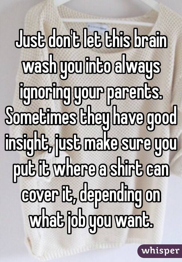 Just don't let this brain wash you into always ignoring your parents.
Sometimes they have good insight, just make sure you put it where a shirt can cover it, depending on what job you want.