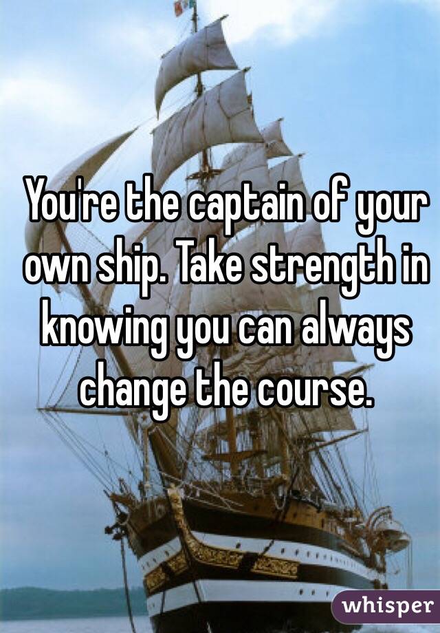 You're the captain of your own ship. Take strength in knowing you can always change the course. 