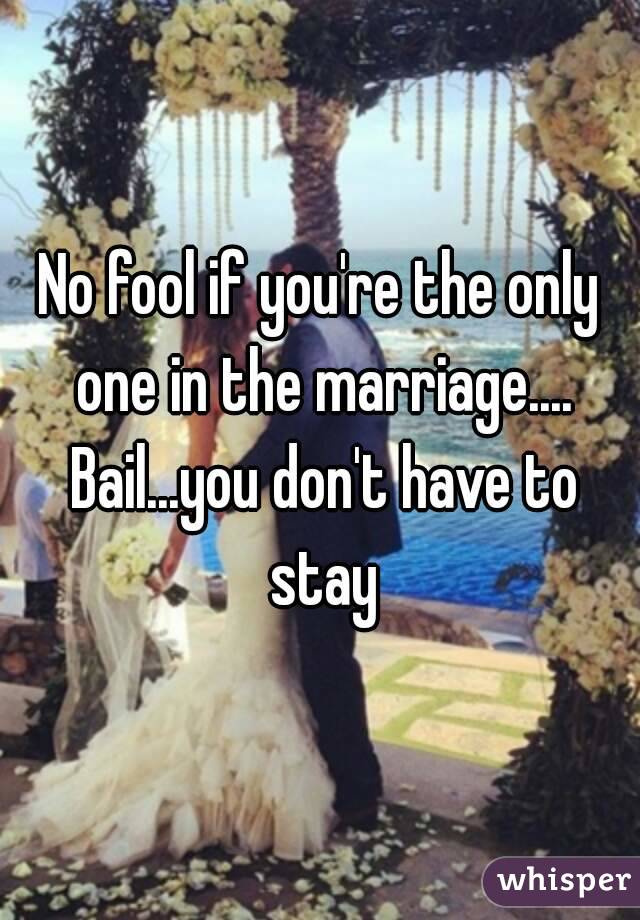 No fool if you're the only one in the marriage.... Bail...you don't have to stay