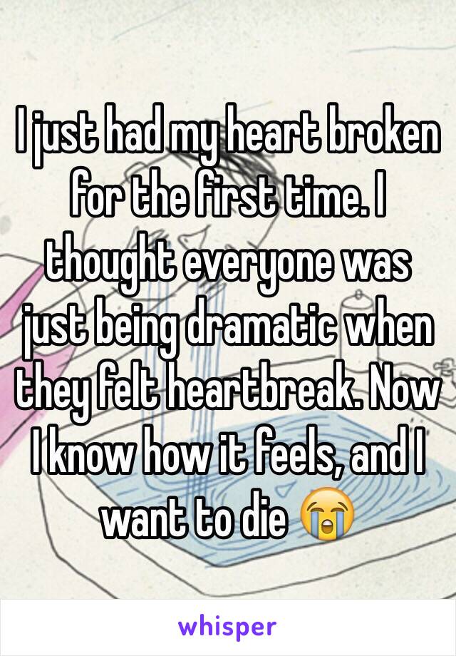 I just had my heart broken for the first time. I thought everyone was just being dramatic when they felt heartbreak. Now I know how it feels, and I want to die 😭