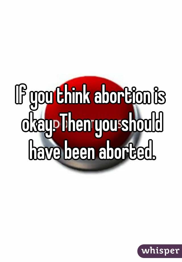 If you think abortion is okay. Then you should have been aborted.