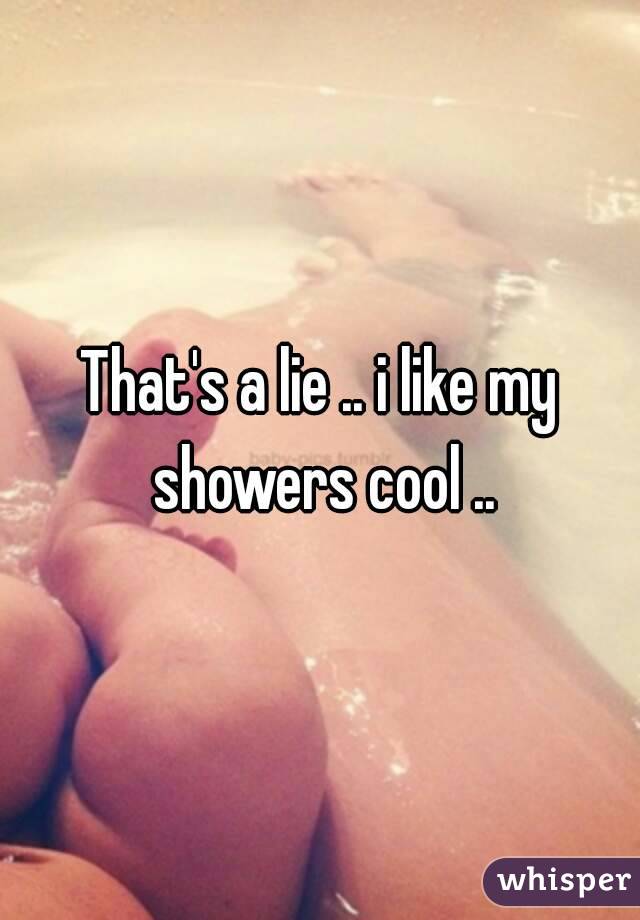 That's a lie .. i like my showers cool ..