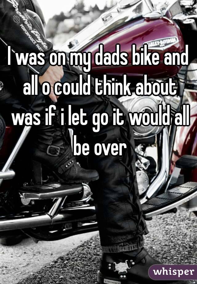 I was on my dads bike and all o could think about was if i let go it would all be over