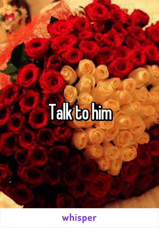 Talk to him