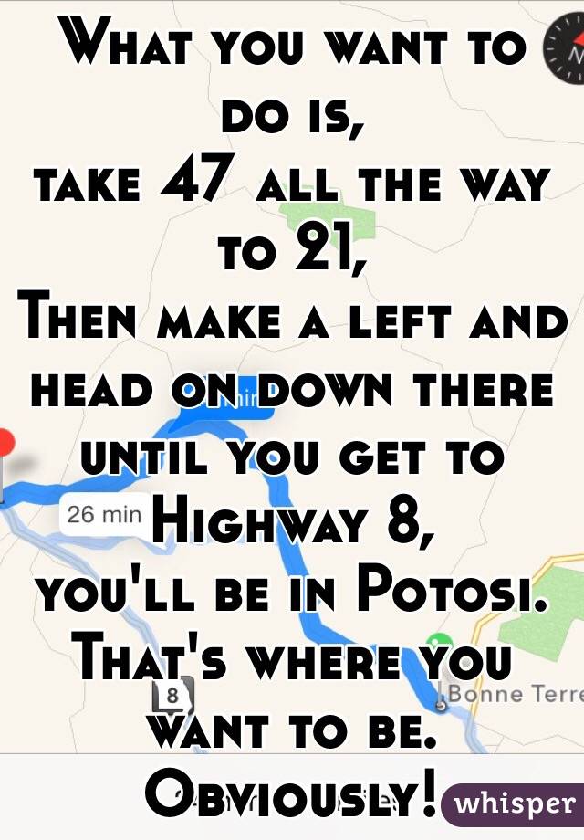 What you want to do is,
take 47 all the way to 21,
Then make a left and head on down there until you get to Highway 8,
 you'll be in Potosi.
 That's where you want to be.
Obviously!