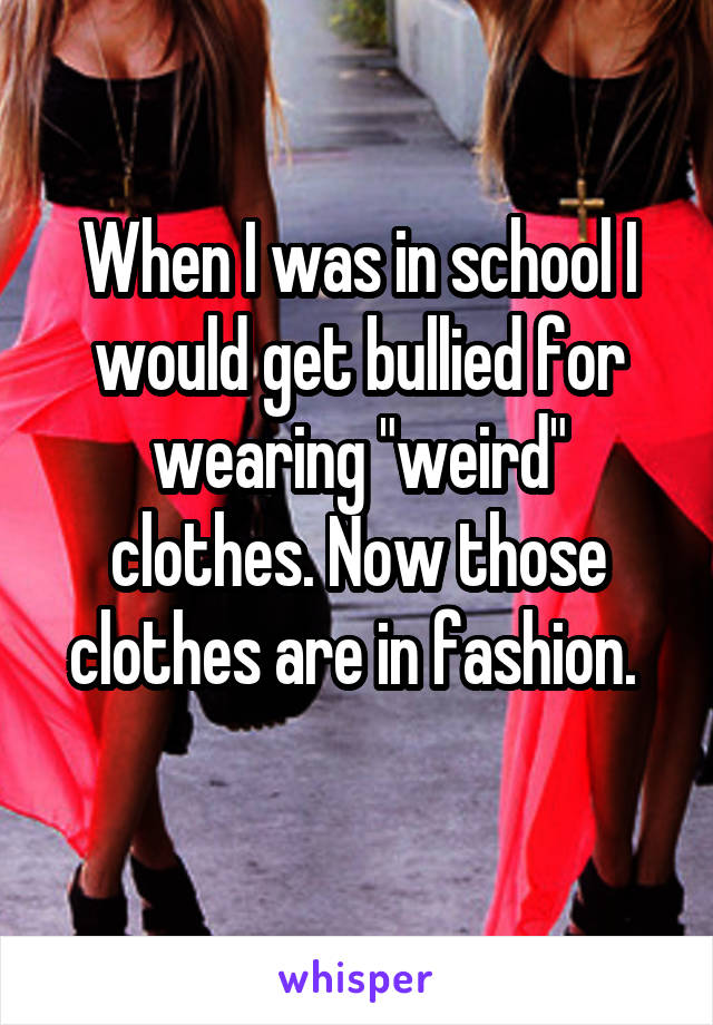 When I was in school I would get bullied for wearing "weird" clothes. Now those clothes are in fashion. 
