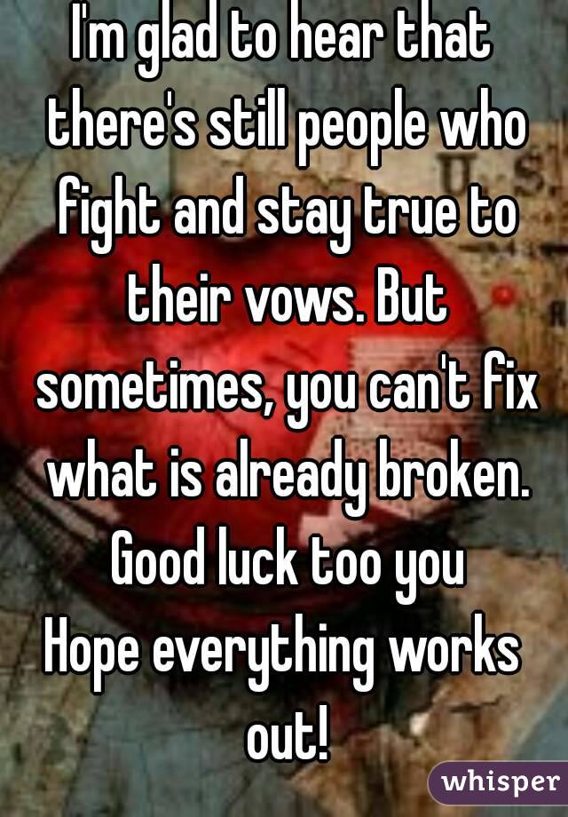 I'm glad to hear that there's still people who fight and stay true to their vows. But sometimes, you can't fix what is already broken. Good luck too you
Hope everything works out!